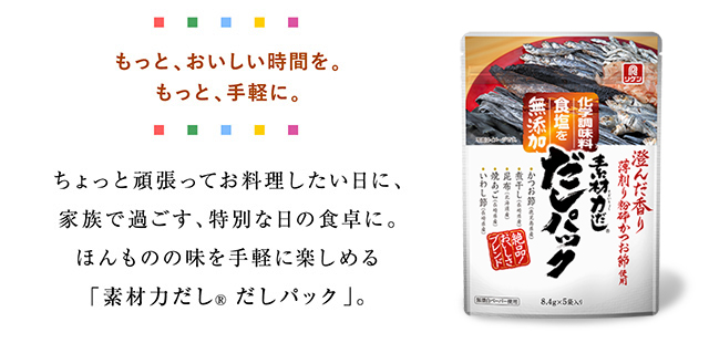 もっと、おいしい時間を。もっと、手軽に。 ちょっと頑張ってお料理したい日に、家族で過ごす、特別な日の食卓に。ほんものの味を手軽に楽しめる「素材力だし®だしパック」。