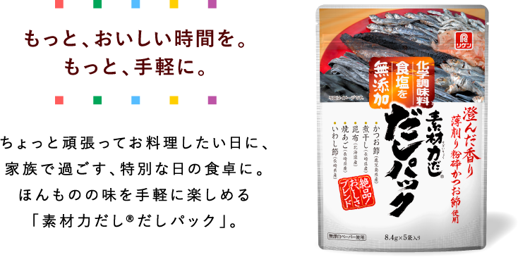 もっと、おいしい時間を。もっと手軽に。ちょっと頑張ってお料理したい日に、家族で過ごす、特別な日の食卓に。ほんもののアジを手軽に楽しめる「素材力だし®だしパック」。