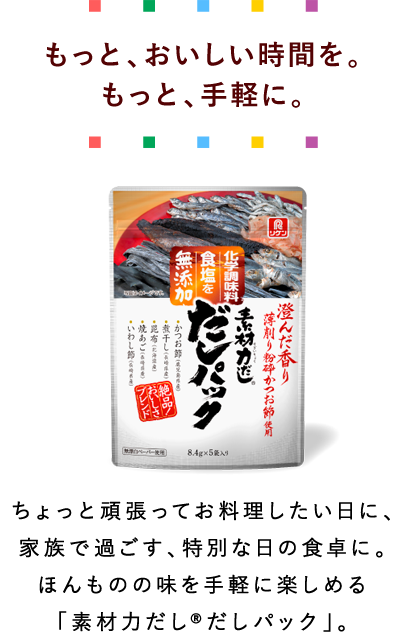 もっと、おいしい時間を。もっと手軽に。ちょっと頑張ってお料理したい日に、家族で過ごす、特別な日の食卓に。ほんもののアジを手軽に楽しめる「素材力だし®だしパック」。